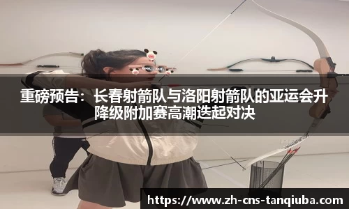 重磅预告：长春射箭队与洛阳射箭队的亚运会升降级附加赛高潮迭起对决